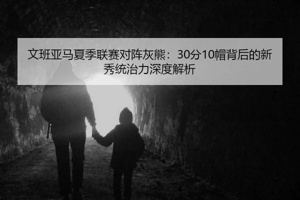 文班亚马夏季联赛对阵灰熊：30分10帽背后的新秀统治力深度解析